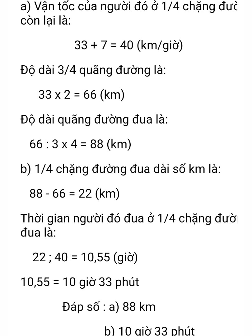 Một vận động viên đua xe xuất phát lúc 8 giờ sáng. Trong 2 giờ đầu, vận động viên đó đi đc 3/4 chặng đua với vận tốc tring bình là 33km/giờ. Trong 1/4 chặng đường đua còn lại, vận động viên đi với vận tốc nhanh hơn vận tốc ban đầu là 7km/giờ. Hỏi:
a- đường đua dài bao nhiêu km?
b- vận động viên cán đích vào lúc mấy giờ?