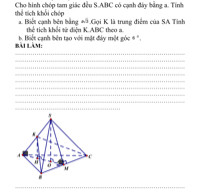 1. Cho hình chóp tam giác đều S.ABC có cạnh đáy bằng a. Tính thể tích khối chóp
a. Biết cạnh bên bằng 
a
√
3
a
3
. Gọi K là trung điểm của SA Tính thể tích khối tứ diện K.ABC theo a.
b. Biết cạnh bên tạo với mặt đáy một góc 6độ