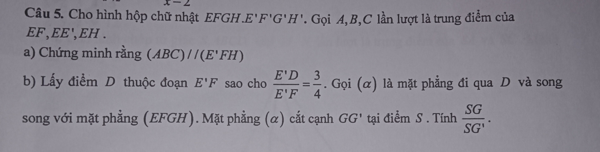 Cho hình hộp chữ nhật EFGH.E'F'G'H'. Gọi A,B,C lần lượt là trung điểm của EF,EE', EH.

a) Chứng minh rằng (ABC)//(E'FH)

b) Lấy điểm D thuộc đoạn E'F sao cho E^ * D E^ * F = 3/4 (a) là mặt phẳng đi qua D và song song với mặt phẳng (EFGH). Mặt phẳng (a) cắt cạnh GG' tại điểm S. Tính (SG)/(S  G')