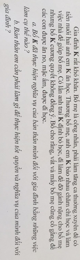 Gia đình K rất khó khăn. Bố mẹ là công nhân, phải làm tăng ca thường xuyên để có tiền nuôi hai anh em K ăn học. Thương bố mẹ, anh em K bảo nhau chăm chỉ học và làm việc nhà để giúp bố mẹ. Có lần anh trai K định bỏ học, đi làm để đỡ gánh nặng cho bố mẹ nhưng bố K cương quyết không đồng ý. Bố cho răng, vất vả mấy bố mẹ cũng cố gắng để

các con được ăn no, mặc ấm, được đi học. a. Bố K đã thực hiện nghĩa vụ của bản thân mình đối với gia đình bằng những việc làm cụ thể nào ?

b. Bản thân em cần phải làm gì để thực hiện tốt quyền và nghĩa vụ của mình đối với gia đình?