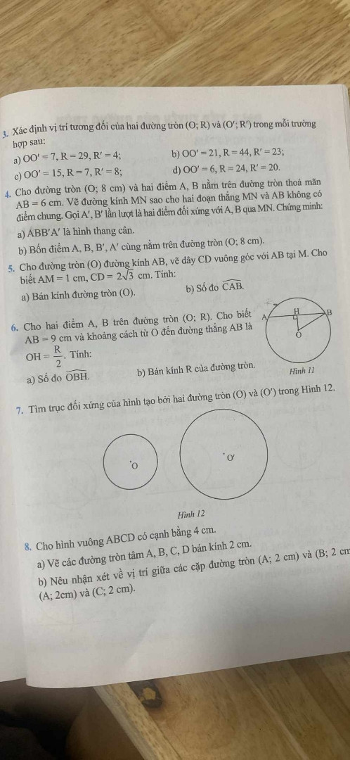 3. Xác định vị trí tương đối của hai đường tròn (O; R) và (O'; R') trong mỗi trường hợp sau:

a) O * O' = 7 R = 29 R' = 4

b) O * O' = 21 R = 44 R' = 23

c) O * O' = 15 R = 7 R' = 8

d) O * O' = 6 R = 24 R' = 20

4. Cho đường tròn (O; 8 cm) và hai điểm A, B nằm trên đường tròn thoả mãn AB = 6 cm. Vẽ đường kính MN sao cho hai đoạn thẳng MN và AB không có điểm chung. Gọi A', B' lần lượt là hai điểm đối xứng với A, B qua MN. Chúng mình:

a) ABB'A' là hình thang cân.

b) Bốn điểm A, B, B', A' cùng nằm trên đường tròn (O; 8 cm).

5. Cho đường tròn (O) đường kính AB, vẽ dây CD vuông góc với AB tại M. Cho biết AM = 1 cm, CD = 2sqrt(3) cm. Tỉnh:

a) Bán kính đường tròn (O).

b) Số đo CAB.

6. Cho hai điểm A, B trên đường tròn (O; R). Cho biết AB = 9 cm và khoảng cách từ 0 đến đường thẳng AB là OH = R/2 Tính:

a) Số đo OBH.

b) Bán kính R của đường tròn.

Hình 11

7. Tìm trục đối xứng của hình tạo bởi hai đường tròn (O) và (O') trong Hình 12.

Hình 12

8. Cho hình vuông ABCD có cạnh bằng 4 cm.

a) Vẽ các đường tròn tâm A, B, C, D bán kính 2 cm.

b) Nêu nhận xét về vị trí giữa các cặp đường tròn (A; 2 cm) và (B; 2 cm (A; 2cm) và (C; 2 cm).

A

AB

0