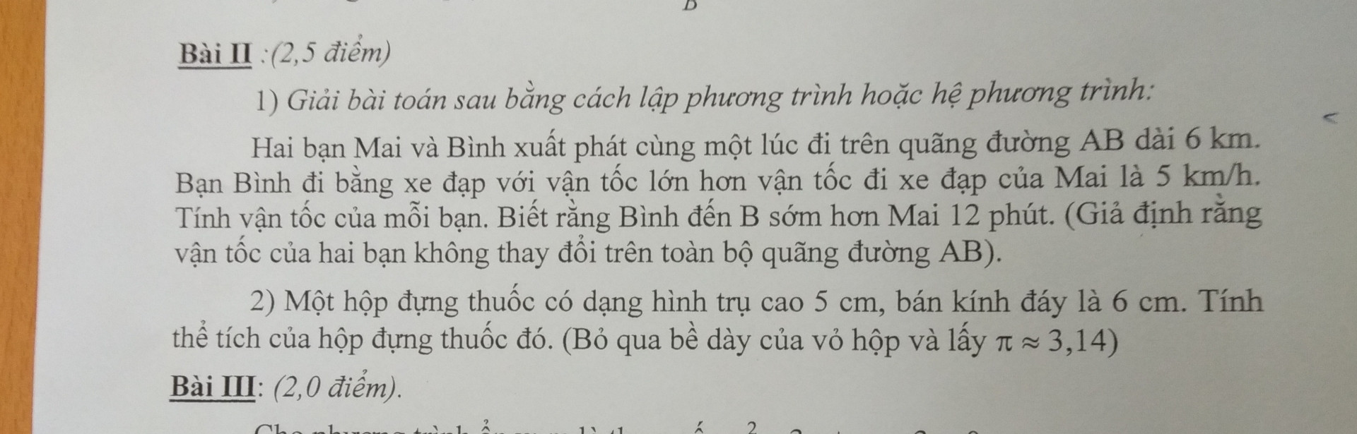 Giải bài toán sau bằng cách lập phương trình hoặc hệ phương trình Hai bạn Mai và Binh xuất phát cùng một lúc đi trên quãng đường AB dài 6 km. Bạn Bình đi bằng xe đạp với vận tốc lớn hơn vận tốc đi xe đạp của Mai là 5km / h Tính vận tốc của mỗi bạn. Biết rằng Bình đến B sớm hơn Mai 12 phút. (Giả định rằng vận tốc của hai bạn không thay đổi trên toàn bộ quãng đường AB).

2) Một hộp đựng thuốc có dạng hình trụ cao 5 cm, bán kinh đây là 6 cm. Tính thể tích của hộp đựng thuốc đó. (Bỏ qua bề dày của vỏ hộp và lấy pi \approx  3.14 )