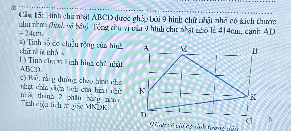 Cứu mình
Câu 15: Hình chữ nhật ABCD được ghép bởi 9 hình chữ nhật nhỏ có kích thước như nhau (hình vẽ bên). Tổng chu vi của 9 hình chữ nhật nhỏ là 414cm, cạnh AD = 24cm. 
a) Tính số đo chiều rộng của hình chữ nhật nhỏ.
b) Tính chu vi hình hình chữ nhật ABCD.
c) Biết rằng đường chéo hình chữ nhật chia diện tích của hình chữ nhật thành 2 phần bằng nhau. Tính diện tích tứ giác MNDK