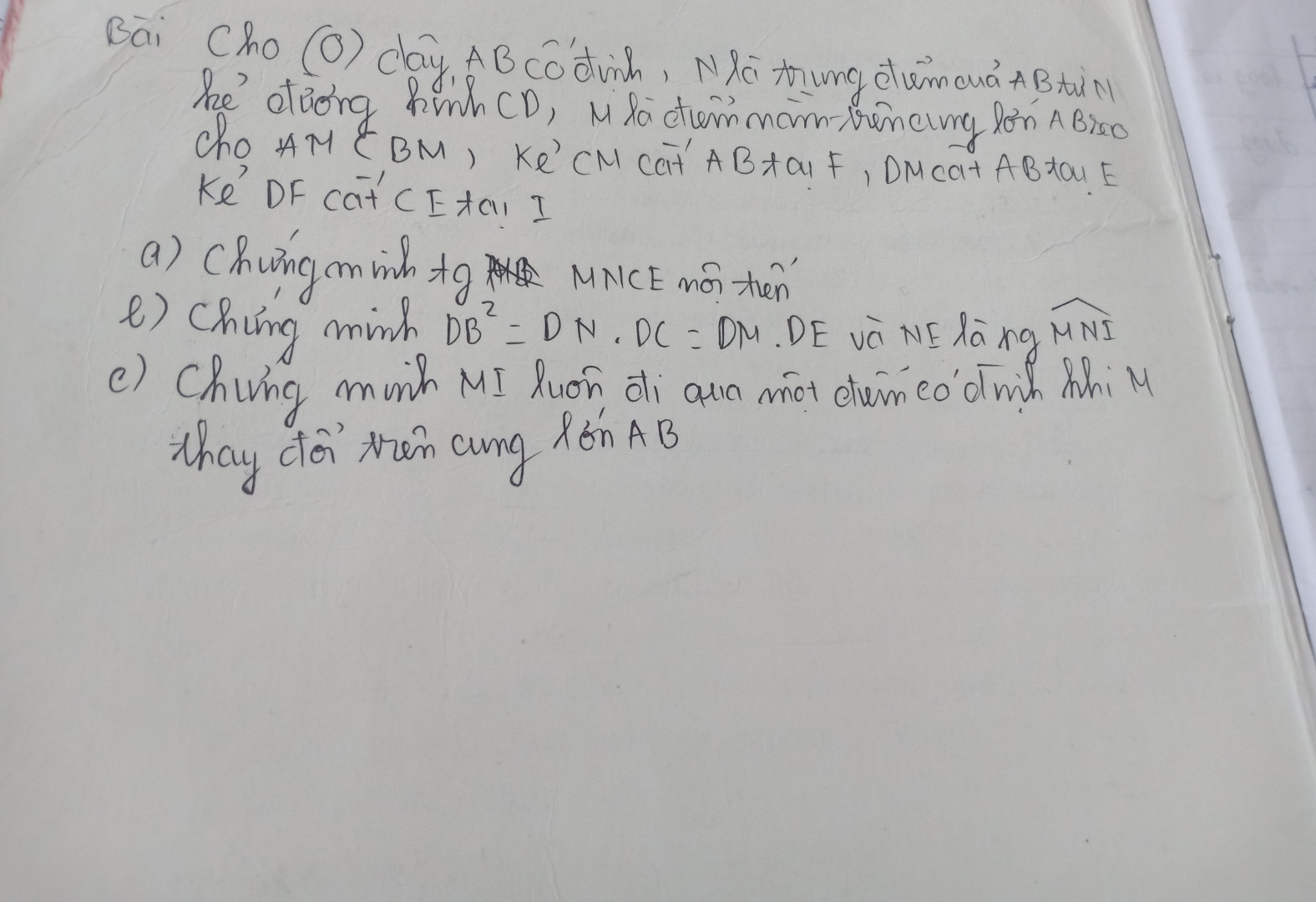 Cho (O) dây AB cố định, N là trung điểm CD M là điểm thuộc cung lớn AB sao cho MA<MB từ N kẻ đường kính CD kẻ CM cắt AB tại F DM cắt AB tại E DF cắt CE tại I
Chứng minh MI đi qua 1 điểm cố định
