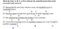 Mark the letter A, B, C, or D to indicate the underlined part that needs correction and correct it.
 
25. Having fail the university entrance exam, she decided to go to a vocational school.
             A​                                      B       C                   D
26. Not have spent enough time on studying, he didn’t pass the exam.
                A ​      B                                  C    D
27. She admitted have broken her mother’s vase yesterday.
                  A             B     ​   C       D
28. I remembered to lend Jonny my bachelor’s degree last week, he said he needed to examine it.
  A         B             C                 D