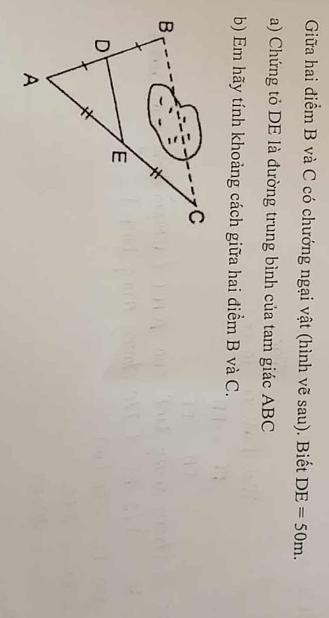 Giữa hai điểm B và C có chướng ngại vật(hình vẽ sau).Biết DE=50m
a)Chứng tỏ DE là đường trung bình của tam giác ABC
b)Em hãy tính khoảng cách giữa hai điểm B và C