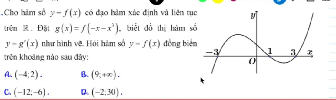 - Cho hàm số y = f(x) có đạo hàm xác định và liên tục trên R. Đặt g(x) = f(-x -x^3) biết đồ thị hàm số y = g'(x) như hình vẽ. Hỏi hàm số y = f(x) đồng biến trên khoảng nào sau đây:   
                                       |y
                          +           |                         +
________-3____________0____1_____3___>x
       -                               |               -
                                       |
A. (- 4; 2)

B. (9;+00).

C. (-12;-6).

D. (-2;30).
