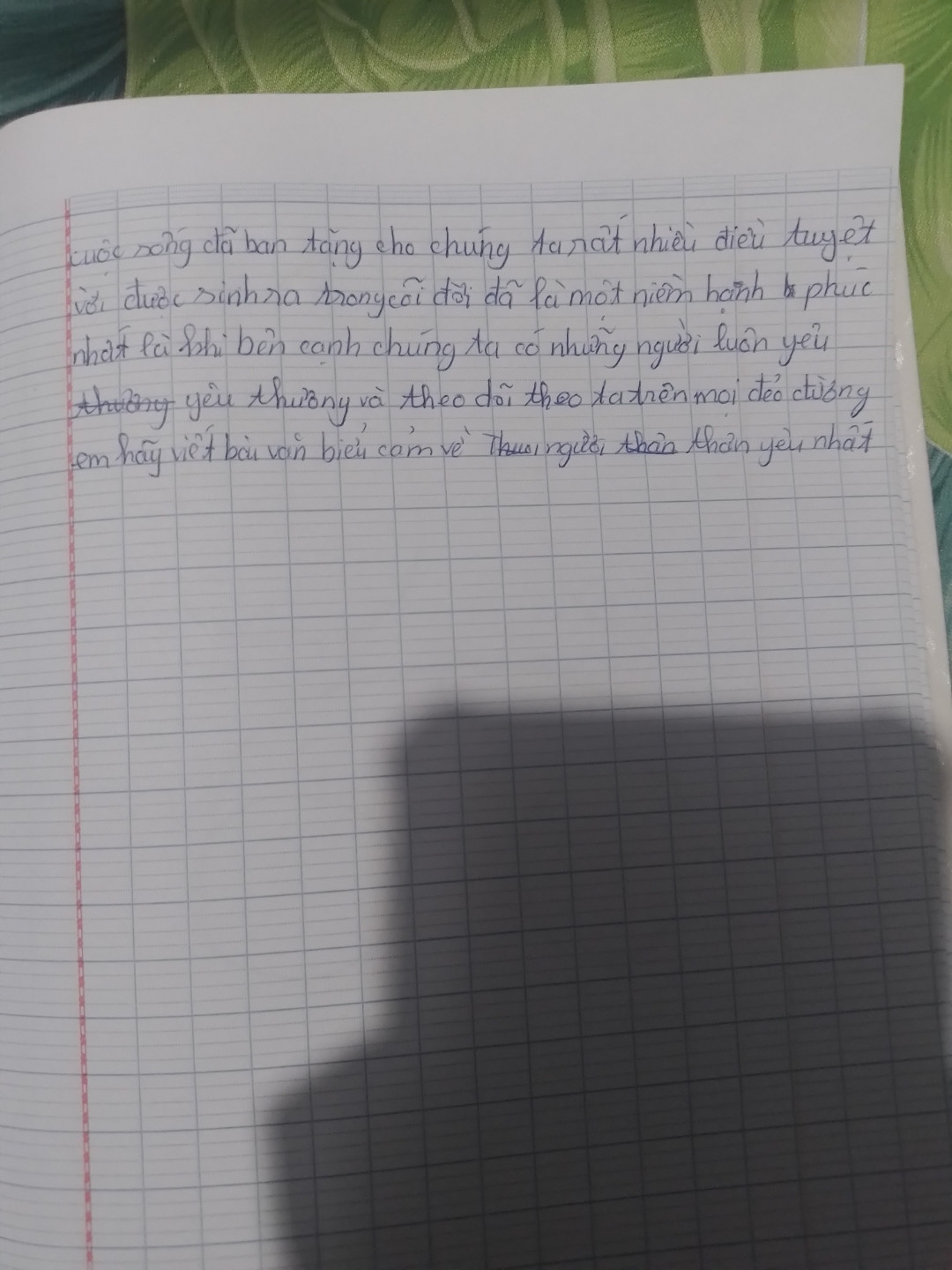 Cuộc sống đã ban tặng cho chúng ta rất nhiều điều tuyệt vời. Được sinh ra trong cõi đời đã là một niềm hạnh phúc, nhất là khi bên cạnh chúng ta có những người luôn yêu thương và dõi theo ta trên mọi nẻo đường. Em hãy viết bài văn biểu cảm về người thân yêu nhất.