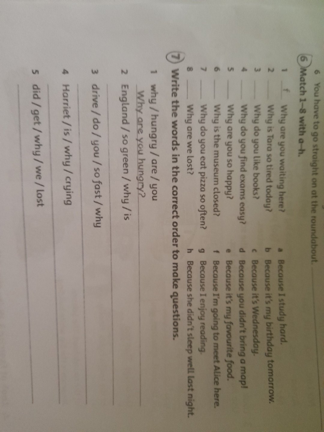 Write the words in the correct order to make questions.
   1. Why / hungry / are / you
        Why are you hungry
    2. England / so green / why / is
        ____________________________
     3. Drive / do / you / so fast / why
        ______________________________
      4. Harriet / is / why / crying
         __________________________
       5. Did / get / why / we / lost
         ___________________________