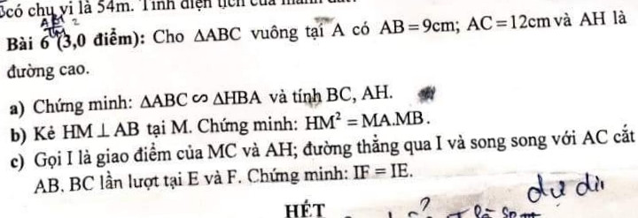Cho ∆ABC vuông tại A, AB=9cm, AC=12cm, AH là đường cao,H thuộc BC.
a)Chứng Minh:∆ABC~∆HBA, tính BC,AH.
 b) Cho HM vuông góc với AB tại M, Chứng minh:HM²=MA.MB  
c) i là giao điểm MC và AH, đường thẳng qua i và song song AC, cắt AB,BC lần lượt tại E,F: chứng minh IF=IE.
