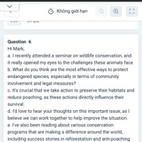 Hi Mark,
a. I recently attended a seminar on wildlife conservation, and it really opened my eyes to the challenges these animals face
b. What do you think are the most effective ways to protect endangered species, especially in terms of community involvement and legal measures?
c. It's crucial that we take action to preserve their habitats and reduce poaching, as these actions directly influence their survival.
d. I'd love to hear your thoughts on this important issue, as I believe we can work together to help improve the situation.
e. I've also been reading about various conservation programs that are making a difference around the world, including success stories in reforestation and anti-poaching efforts.
Best,
Lisa