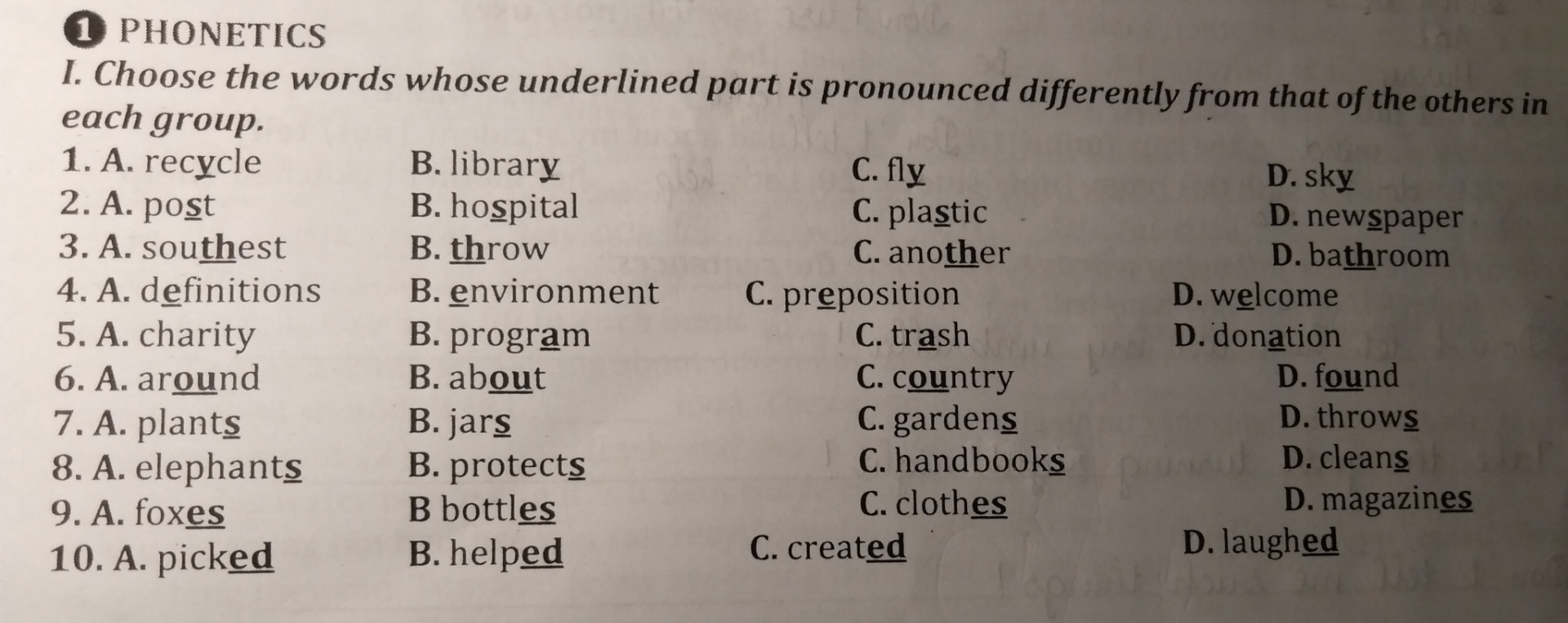 Choose the words whose underlined part is pronounced differently from that of the others in each group :
1. A. rec(y)cle   B. librar(y)  C. fl(y)  D. sk(y)
2. A. po(s)t  B. ho(s)pital  C. pla(s)tic  D. new(s)paper 
3. A. sou(th)est  B. (th)row  C. ano(th)er  D. ba(th)room 
4. A. d(e)finitions  B. (e)nvironment  C. pr(e) position  D. w(e)lcome 
5. A. ch(a)rity  B. progr(a)m  C. tr(a)sh  D. don(a)tion 
6. A. ar(ou)nd  B. ab(ou)t  C. c (ou)ntry  D. f(ou)nd