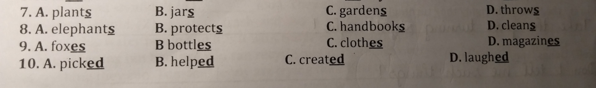 Giúp e với ạ!!
Choose the words whose underlined part is pronounced differently from that of the others in each group :
1. A. plant(s)  B. jar(s)  C. garde(s)  D. throw(s)
2. elephant(s)  B. protect(s)  C. handbooks(s)  D. clean(s)
3. A. fox(es)  B. bottl(es)   C. cloth(es)  D.   magazin(es)
4. A. pick(ed)  B. help(ed)  C. creat(ed)  D. laugh(ed)