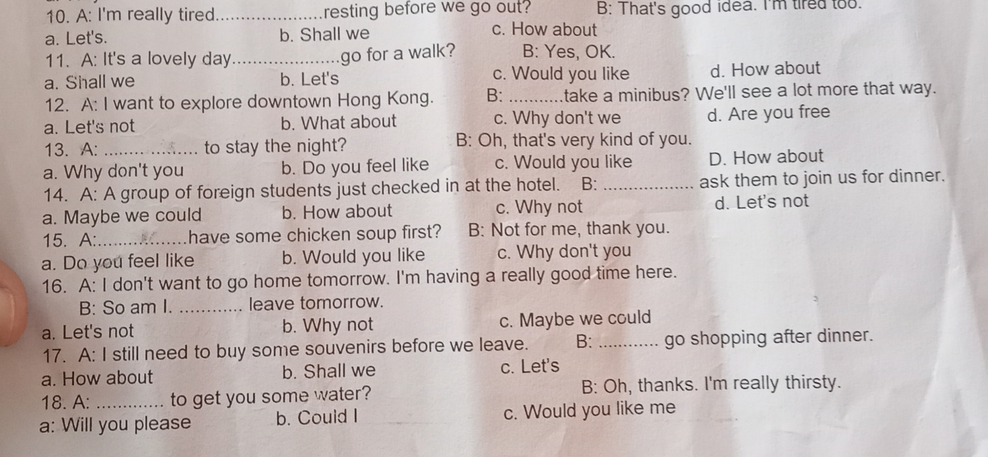 10. A: I'm really tired..

resting before we go out? b. Shall we

B: That's good idea. I'm tired too.

a. Let's. 11. A: It's a lovely day........

c. How about

go for a walk?

B: Yes, OK.

a. Shall we

b. Let's

c. Would you like

d. How about

12. A: I want to explore downtown Hong Kong.

B: take a minibus? We'll see a lot more that way. d. Are you free

a. Let's not

b. What about

c. Why don't we

13. A: to stay the night?

B: Oh, that's very kind of you

a. Why don't you

b. Do you feel like

c. Would you like

D. How about

14. A: A group of foreign students just checked in at the hotel. B: b. How about

ask them to join us for dinner.

a. Maybe we could 15. A........... have

c. Why not

d. Let's not

some chicken soup first? B: Not for me, thank you.

a. Do you feel like

b. Would you like c. Why don't you 16. A: I don't want to go home tomorrow. I'm having a really good time here.

B: So am I............. leave tomorrow.

a. Let's not

b. Why not

c. Maybe we could

17. A: I still need to buy some souvenirs before we leave. B:

go shopping after dinner.

a. How about

b. Shall we

c. Let's

18. A

to get you some water?

B. Oh, thanks. I'm really thirsty.

a: Will you please

b. Could I

c. Would you like me