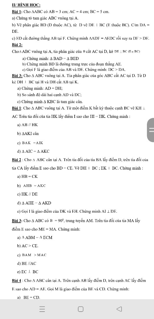 Bài 1: Thu gọn các đơn thức, tìm phần hệ số, phần biến số và bậc của chúng:
a, (-3xy)(9x2y)                                                  b, -54y2.bx (b là hằng số)
c, (-3abx2)yx5 (a, b là hằng số)                         d, (-3x2y3)2. xy2
Bài 2: Tính tổng, hiệu các đơn thức sau:
a) 4u6v5 + (-6u6v5)              b) 12x(xy2)3 – (-40x4)(y3)2                   c) 2xy5 + 6xy5 –(-7xy5)                                               
Bài 3: Cho các đa thức: 
A = x2 -  3xy - y2 + 2x - 3y + 1                  B = -2x2 + xy + 2y2 - 5x + 2y - 3
C = 3x2 - 4xy +  7y2 - 6x + 4y + 5             D = -x2 + 5xy - 3y2 + 4x - 7y - 8
a) Tính A +B ; C -D
b) Tính giá trị đa thức: A + B ; C - D tại x = -1 và y = 0.
Bài 4:   Tính tổng f(x) + g(x) và hiệu f(x) - g(x) với
a. f(x) = 10x5 - 8x4 + 6x3 - 4x2 + 2x + 1 + 3x6
   g(x) = - 5x5 + 2x4 - 4x3 + 6x2 - 8x + 10 + 2x6
b. f(x) = 15x3 + 7x2 + 3x -   + 3x4
    g(x) = - 15x3 - 7x2 - 3x +   + 2x4
Bài 5: Cho các đa thức
		f(x) = 2x4 - x3 + x - 3 + 5x5
		      g(x) = - x3 + 5x2 + 4x + 2 + 3x5
		h(x) = x2 + x + 1 + x3 + 3x4
Hãy tính: f(x) + g(x) + h(x); f(x) - g(x) - h(x)
Bài 6: Tìm nghiệm của các đa thức sau:
a) 2x + 3 		b) (x + 1)(x – 2)                  c) 4x + 2x2		          d) x2 + 5
Bài 7: Chứng tỏ các đa thức sau không có nghiệm
a) F(x) = x2 + 2013                b) M(x) = x4 + 2x2 + 5                 c) N(x) = x2  + 2x +2
II/ HÌNH HỌC:
Bài 1: Cho ABC có AB = 3 cm; AC = 4 cm; BC = 5 cm.
a) Chứng tỏ tam giác ABC vuông tại A.
b) Vẽ phân giác BD (D thuộc AC), từ  D vẽ DE  BC (E thuộc BC). C/m DA = DE.
c) ED cắt đường thẳng AB tại F. Chứng minh ADF = EDC rồi suy ra DF &gt; DE.
Bài 2: 
Cho ABC vuông tại A, tia phân giác của  cắt AC tại D, kẻ  
a)	Chứng minh:  BAD =  BED
b)	Chứng minh BD là đường trung trực của đoạn thẳng AE.
c)	Gọi F là giao điểm của AB và DE. Chứng minh: DC &gt; DA.
Bài 3: Cho  ABC vuông tại A. Tia phân giác của góc ABC cắt AC tại D. Từ D kẻ DH   BC tại H và DH cắt AB tại K. 
	a) Chứng minh: AD = DH;							
	b) So sánh độ dài hai cạnh AD và DC;						
     c) Chứng minh  KBC là tam giác cân.
Bài 1: Cho ∆ ABC vuông tại A. Từ một điểm K bất kỳ thuộc cạnh BC vẽ KH   AC Trên tia đối của tia HK lấy điểm I sao cho HI = HK. Chứng minh : 
a)	AB // HK
b)	AKI cân
c)	 
d)	 AIC =  AKC
Bài 2 : Cho   ABC cân tại A. Trên tia đối của tia BA lấy điểm D, trên tia đối của tia CA lấy điểm E sao cho BD = CE. Vẽ DH   BC ; EK   BC. Chứng minh : 
a)	HB = CK
b)	  
c)	HK // DE
d)	 AHE =  AKD
e)	Gọi I là giao điểm của DK và EH. Chứng minh AI  DE.
Bài 3: Cho  ABC có   = 900, trung tuyến AM. Trên tia đối của tia MA lấy điểm E sao cho ME = MA. Chứng minh:
a)  ABM =  ECM
b) AC &gt; CE.
c)  
d) BE //AC
e) EC   BC
Bài 4 : Cho  ABC cân tại A. Trên cạnh AB lấy điểm D, trên cạnh AC lấy điểm E sao cho AD = AE. Gọi M là giao điểm của BE và CD. Chứng minh:
a)   BE = CD.
b)   BMD =  CME
c) AM là tia phân giác của  .
Bài 5 : Cho ∆ ABC có AB &lt; AC . Phân giác AD . Trên tia AC lấy điểm E sao cho AE = AB 
a/ Chứng minh : BD = DE 
b/ Gọi K là giao điểm của AB và ED. Chứng minh ∆ DBK = ∆ DEC .
c/ ∆ AKC là tam giác gì ? Chứng minh?                   
d/ Chứng minh DE   KC 
Bài 6: Cho ∆ ABC cân tại A ( góc A  nhọn ). Tia phân giác của  cắt BC tại I.
     a. Chứng minh AI   BC.
     b. Gọi M là trung điểm của AB, G là giao điểm của CM với AI. Chứng minh rằng BG là đường trung tuyến của  ∆ ABC.
     c. Biết AB = AC = 15cm; BC = 18 cm. Tính GI.
Bài 7: Cho  ABC có  = 1200. Các đường phân giác AD và CE cắt nhau tại I, tia phân giác của góc ngoài tại đỉnh B cắt tia CA tại K.
a)	Chứng minh BE   BI
b)	Chứng minh DK là phân giác của  
c)	Chứng minh ba điểm D, E, K thẳng hàng.
d)	Tính  
Bài 8: Cho ∆ ABC có AB = 9cm, AC = 12 cm, BC = 15cm.
a) Chứng minh ∆ ABC vuông.
b) Vẽ trung tuyến AM. Từ M vẽ MH   AC. Trên tia đối của MH lấy điểm K sao cho MK = MH. Chứng minh  .
c) Gọi G là giao điểm của BH và AM. Gọi I là trung điểm của AB. Chứng minh I, G, C thẳng hàng.
Bài 9: Cho ∆ ABC có   = 600, AB &lt; AC, đường cao BH (H   AC).
a) So sánh   và  . Tính  
b) AD là phân giác của  ( A   BC), BI   AD tại I. Chứng minh  
c) Tia BI cắt AC ở E. Chứng minh ∆ ABE đều.
d) Chứng minh DC &gt; DB.