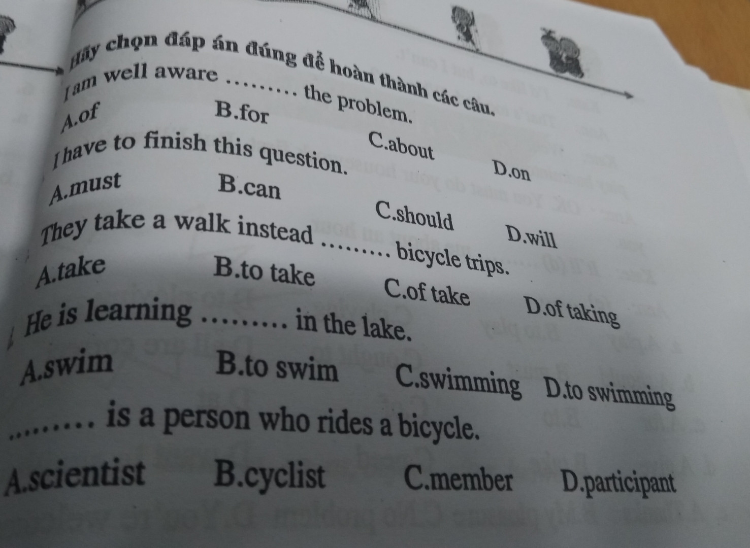 Hãy chọn đáp án đúng để hoàn thành các câu
a. I am well aware ...... the problem
b. I have to finish this question
c. They take a walk instead ..... bicycle trips
d. He is learning ..... in the lake
e. ..... is a person who rides a bicycle