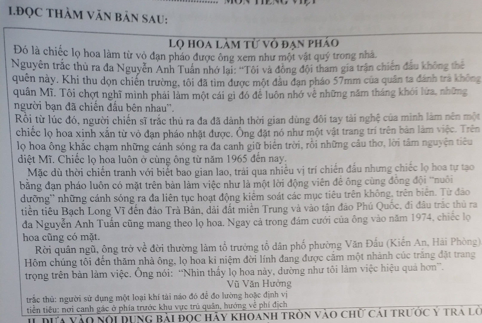 1:Vì sao chủ nhân của chiếc lọ hoa làm từ vỏ đạn pháo lại xem nó như một vật quý trong nhà ?
a,vì vỏ đạn pháo rất đắt,rất giá trị 
b,vì nó là một kỉ vật để nhớ về những năm tháng khói lửa và những đồng đội 
c,vì nó rất đẹp,rất độc đáo
2.Trên lọ hoa,ông đã làm gì? 
a,khắc chạm  những cánh sóng ra đa canh giữ biển trời 
b,khắc lên đó những câu thơ,những lời tâm huyết nguyện tiêu diệt kẻ thù 
c,cả 2 ý trên 
3.Vì sao đi đâu ông cũng mang theo lọ hoa đó theo? 
a,Vì nó như một lời động viên để ông cùng đồng đội nuôi dưỡng những cánh sóng ra đa
b,nhìn nó, ông như làm việc hiệu quả hơn 
c,Cả 2 ý trên