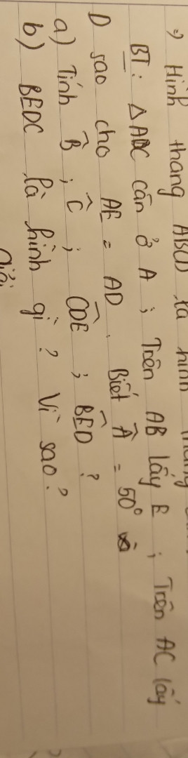 Tam giác ABC cân ở A; Trên AB lấy E; Trên AC lấy D sao cho AE=AD. Biết Â=50° 
a) Tính B^; C^; CDE^; BÊD?
b) BEDC là hình gì? Vì sao?