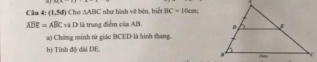 Câu 4: (1,5đ) Cho tgiac ABC như hình vẽ bên, biết BC = 10cm;góc ADE = góc ABC và D là trung điểm của AB.
 a) Chứng minh tứ giác BCED là hình thang. 
b) Tính độ dài DE