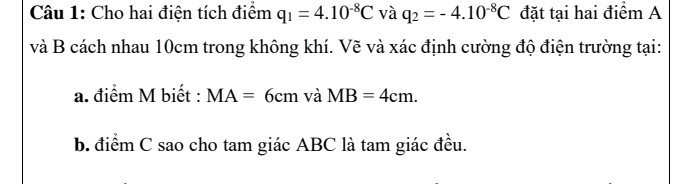 cho hai điện tích q1=4.10^-8C và q2 = -4.10^-8C đặt tại hai điểm A và B cách nhau 10cm trong ko khí .Vẽ và xác định cường độ điện trường tại : 
a. điểm M biết :MA =6 và MB =4 
b điểm C sao cho tâm giác ABCD là tâm giác đều