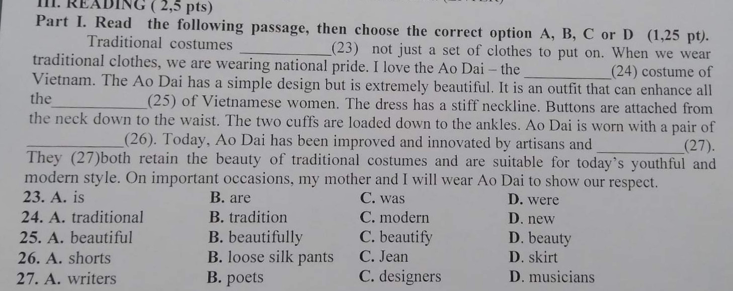 Part l. Read the following passage, then choose the correct option A, B , C or D .
       Traditional costumes...............(23) not just a set of clothes to put on . When we wear traditional clothes, we are wearing national pride. l love the Ao Dai - the..............(24) costume of Vietnam. The Ao Dai has a simple design but is extremely beautiful. lt is an outfit that can enhance all the ...................(25) of Vietnamese wome. The dress has a stiff neckline. Buttons are  attached from the next down to the waist. The  two cuffs are loaded down to the ankles. Ao Dai is worn with a  pair of..................(26) . Today , Ao Dai  has been improved and innovated by artisans and ...................(27).  They both retain the beauty of traditional costumes and a suitable for today's youthful and modern style. On important occasions, my mother and l will wear Ao Dai to show our respect.
23)A. is                  B.are                C.was
24)A.traditional    B.tradition       C.modern
25)A.beautiful     B.beautifully  C.beautify
26)A.shorts       B.loose silk pants   C.jean
27)A.writers       B.poets       C.designers