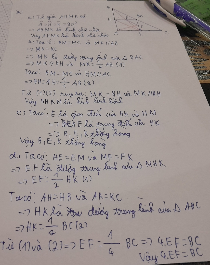 Cho ∆ABC vuông tại A , M là trđ của BC . Từ M kẻ MH vuông góc AB, MK vuông góc AC
a) cm: AHMK là hcn
b) cm: BHKM là hbh
c) Gọi E là trđ của MH , cm: B,E,K thẳng hàng
d) Gọi F là trđ của MK , cm: BC = 4EF