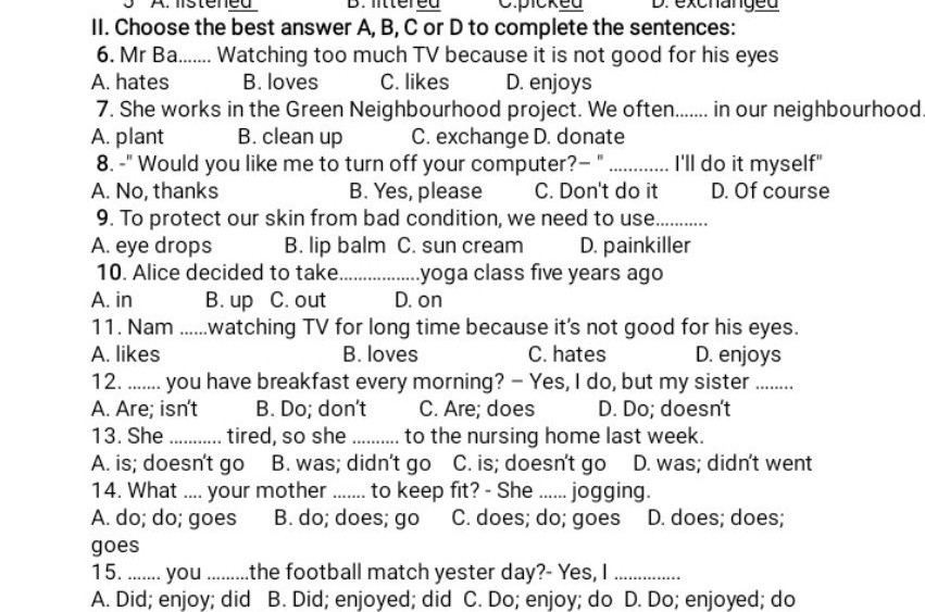 A. hates

B. loves

C. likes

D. enjoys

7. She works in the Green Neighbourhood project. We often....... in our neighbourhood

A. plant

B. clean up

C. exchange D. donate

8.-" Would you like me to turn off your computer?"........... I'll do it myself"

A. No, thanks

B. Yes, please

C. Don't do it

D. Of course

9. To protect our skin from bad condition, we need to use.............

A. eye drops

B. lip balm C. sun cream

D. painkiller

10. Alice decided to take...............yoga class five years ago

A. in

B. up C. out

D. on

11. Nam......watching TV for long time because it's not good for his eyes.

A. likes

A. Are; isn't

B. loves

C. hates

D. enjoys

12....... you have breakfast every morning? - Yes, I do, but my sister..........

B. Do; don't

C. Are; does

D. Do; doesn't

13. She........... tired, so she .......... to the nursing home last week.

A. is; doesn't go B. was; didn't go C. is; doesn't go D. was; didn't went 14. What.... your mother...... to keep fit? - She...... jogging.

A. do; do; goes B. do; does; go C. does; do; goes D. does; does;

goes

15........you.......... the football match yester day?- Yes, I

A. Did; enjoy; did B. Did; enjoyed; did C. Do; enjoy; do D. Do; enjoyed; do