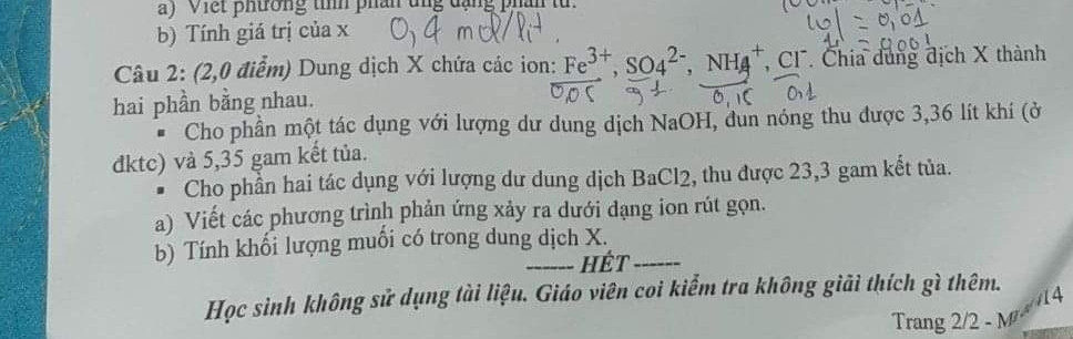 Câu 2: (2,0 điểm) Dung dịch X chứa các ion: Fe3+, SO42-, NH4+, CT. Chia dung dịch X thành

hai phần bằng nhau. • Cho phần một tác dụng với lượng dư dung dịch NaOH, đun nóng thu được 3,36 lít khi (ở đktc) và 5,35 két túa. gam

• Cho phần hai tác dụng với lượng dư dung dịch BaCl2, thu được 23,3 gam kết tủa. a) Viết các phương trình phản ứng xảy ra dưới dạng ion rút gọn. b) Tính khối lượng muối có trong dung dịch X.