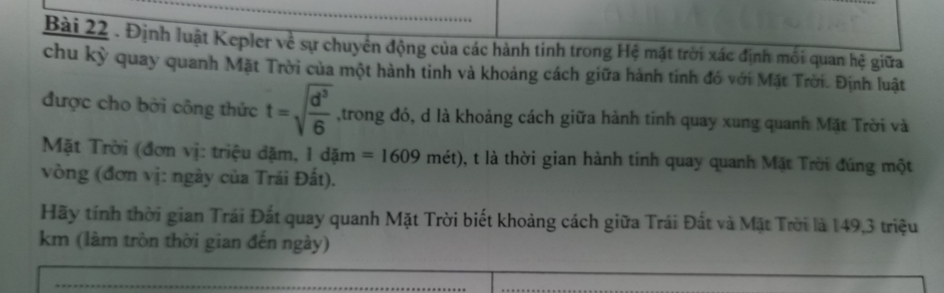 Định luật Kepler về sự chuyển động của các hành tinh trong Hệ mặt trời xác định mối quan hệ giữa chu kỳ quay quanh Mặt Trời của một hành tinh và khoảng cách giữa hành tinh đó với Mặt Trời. Định luật được cho bởi công thức t=căn(d^3/6]trong đó, d là khoảng cách giữa hành tinh quay xung quanh Mặt Trời (đơn vị triệu dặm, I dặm = 1609 mét), t là thời gian hành tinh quay quanh Mặt Tên đúng một vòng (đơn vị: ngày của Trái Đất).
Hãy tính thời gian Trái Đất quay quanh Mặt Trời biết khoảng cách giữa Trái Đất và Mặt Trời là 149,3 triệu km (làm tròn thời gian đến ngày)