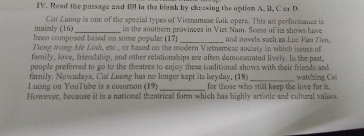 . Read the passage and fill in the blank by choosing the option 

However, because it is a national theatrical form which has highly artistic and cultural values.

Luong on YouTube is a common (19). for those who still keep the love for it.

Cat Luong is one of the special types of Vietnamese folk opera. This art performance is mainly (16)  found in the southern provinces in Viet Nam. Some of its shows have been composed based on some popular (17), and novels such as Luc Van Tien, Tieng trong Me Linh, etc., or based on the modern Vietnamese society in which issues of family, love, friendship, and other relationships are often demonstrated lively. In the past, people preferred to go to the theatres to enjoy these traditional shows with their friends and family. Nowadays, Cai Luong has no longer kept its heyday, (18), watching Cai