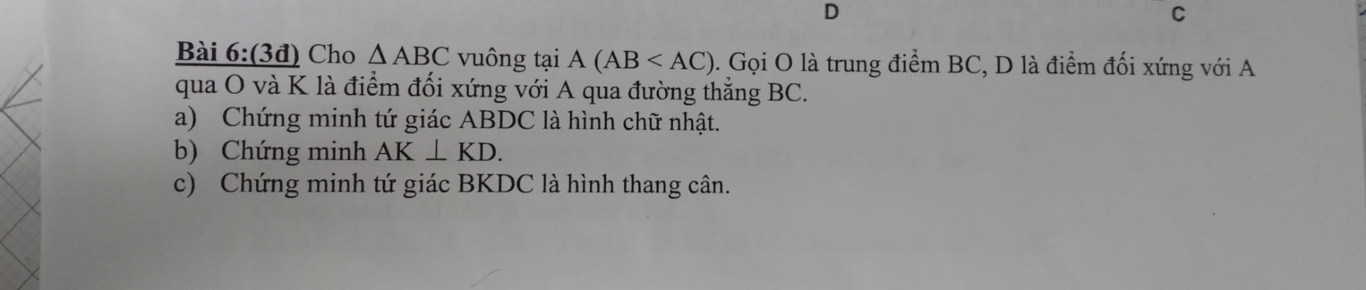 Cho tam giác ABC vuông tại A AB nhỏ hơn AC Gọi O là trung điểm bc D là điểm đối xứng với A qua O và K là điểm đối xứng với A qua đường thẳng bc câu a Chứng minh tứ giác AB DC là hình chữ nhật câu b Chứng minh AK vuông góc KD câu C Chứng minh tứ giácBKDC là hình thang cân