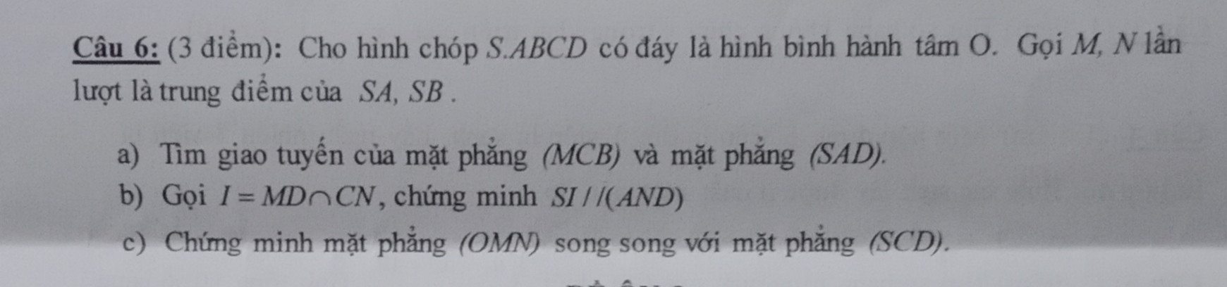 Câu 6: (3 điểm): Cho hình chóp S.ABCD có đáy là hình bình hành tâm O. Gọi M, N lần lượt là trung điểm của SA, SB. 
a) Tìm giao tuyến của mặt phẳng (MCB) và mặt phẳng (SAD).
 b) Gọi I =MDnCN, chứng minh SI//(AND) 
c) Chứng minh mặt phẳng (OMN) song song với mặt phẳng (SCD).