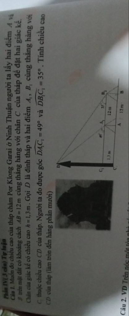 Muốn đo chiều cao của tháp chàm Por Klong Garai ở Ninh Thuận người ta lấy hai điểm A và B trên mặt đất có khoảng cách AB = 12 m cùng thẳng hàng với chân C của tháp để đặt hai giác kế.Chân của giác kế có chiều cao h=1,3 m.Gọi D là đỉnh tháp và hai điểm A1 B1 cùng thẳng hàng với C1 thuộc
 chiều cao CD của tháp.Người ta đo được 
góc  A1C1 = 49° và góc DB1C1 = 35° .Tính
 chiều cao CD của tháp (làm tròn đến hàng phần mười)