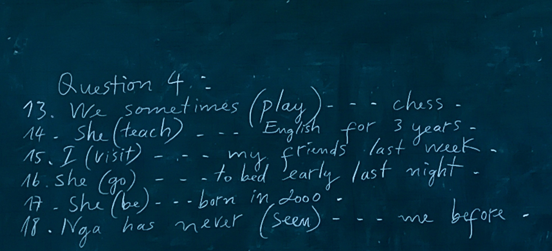 Question 4.

13. We sometimes (play)- chess. 14. She (teach) English for years= 3

15. I (visit) 16. she (go) my friends last week. to bed early last night

17 She (be)--- born in 2000 18. Nga has never (seen) before me