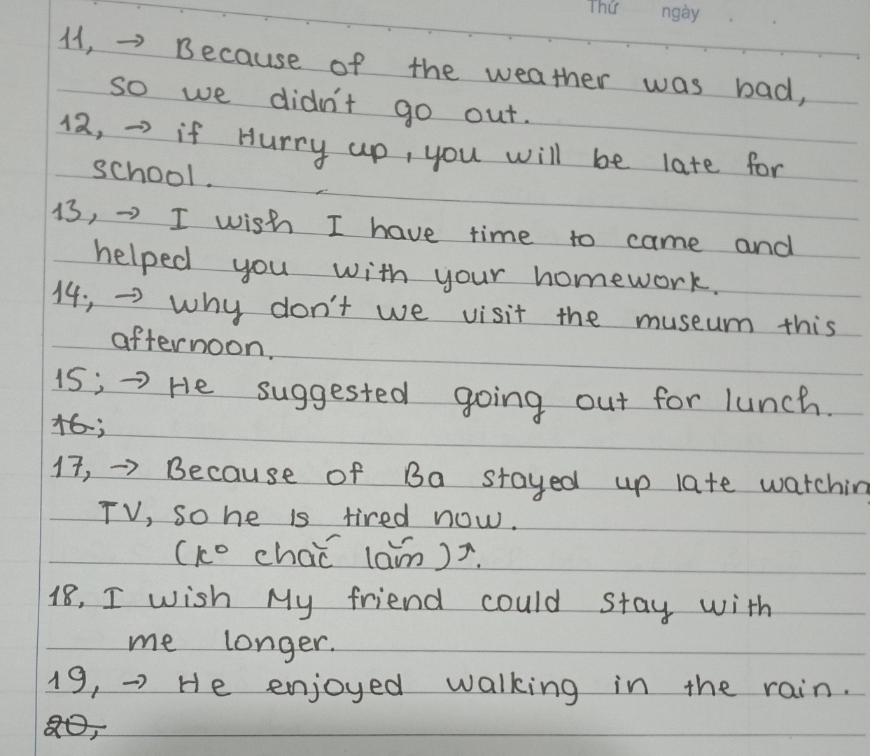 11. The weather was bad, so we didn't go out.
=> Because ..
12. Hurry up or you will be late for school.
=> If
13. I am sorry I don't have time to come and help you with your homework.
=> I wish
14. Let's visit the museum this afternoon.
=> Why don't
15. "Why don't we go out for lunch?"
=> He suggested
16. Come soon or you may not meet us.
=> If
17. Ba stayed up late watching TV, so he is tired now.
=> Because
18. My friend cannot stay with me longer.
=> I wish
19. Walking in the rain give hime pleasure.
=> He enjoyed
20. Ride your bike carefully or you will cause accident.
=> If