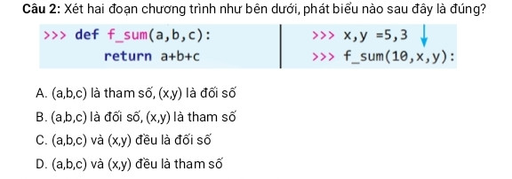 Xét hai đoạn chương trình như bên dưới, phát biểu nào sau đây là đúng?
>>> def f_sum(a,b,c):        >>> x,y =5,3
         return a+b+c              >>> f_sum(10,x,y):
 A. (a,b,c) là tham số, (x,y) là đối số 
B. (a,b,c) là đối số, (x,y) là tham số 
C. (a,b,c) và (x,y) đều là đối số 
D. (a,b,c) và (x,y) đều là tham số