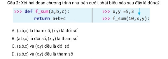 Xét hai đoạn chương trình như bên dưới, phát biểu nào sau đây là đúng?
&gt;&gt;&gt; def f_sum(a,b,c):        &gt;&gt;&gt; x,y =5,3
         return a+b+c              &gt;&gt;&gt; f_sum(10,x,y):
 A. (a,b,c) là tham số, (x,y) là đối số 
B. (a,b,c) là đối số, (x,y) là tham số 
C. (a,b,c) và (x,y) đều là đối số 
D. (a,b,c) và (x,y) đều là tham số