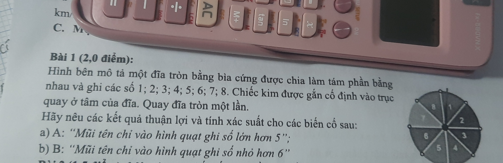 Hình bên mô tả một đĩa tròn bằng bìa cứng được chia làm tám phần bằng nhau và ghi các số 1; 2; 3; 4; 5; 6; 7; 8. Chiếc kim được gắn cố định vào trục quay ở tâm của đĩa. Quay đĩa tròn một lần. Hãy nêu các kết quả thuận lợi và tính xác suất cho các biến cố sau:



a) A: "Mũi tên chỉ vào hình quạt ghi số lớn hơn 5";

b) B: "Mũi tên chỉ vào hình quạt ghi số nhỏ hơn 6"