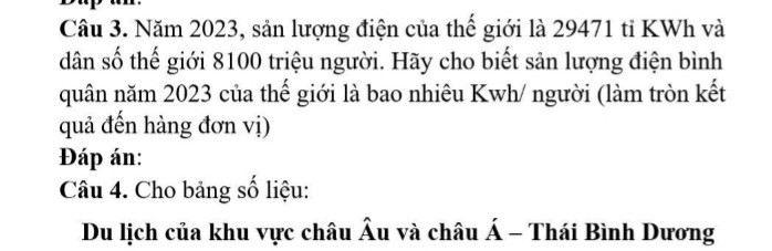 Năm 2023, sản lượng điện của thế giới là 29471 tỉ KWh và dân số thế giới 8100 triệu người. Hãy cho biết sản lượng điện bình quân năm 2023 của thế giới là bao nhiêu Kwh/ người (làm tròn kết quả đến hàng đơn vị)

Đáp án:

Câu 4. Cho bảng số liệu: