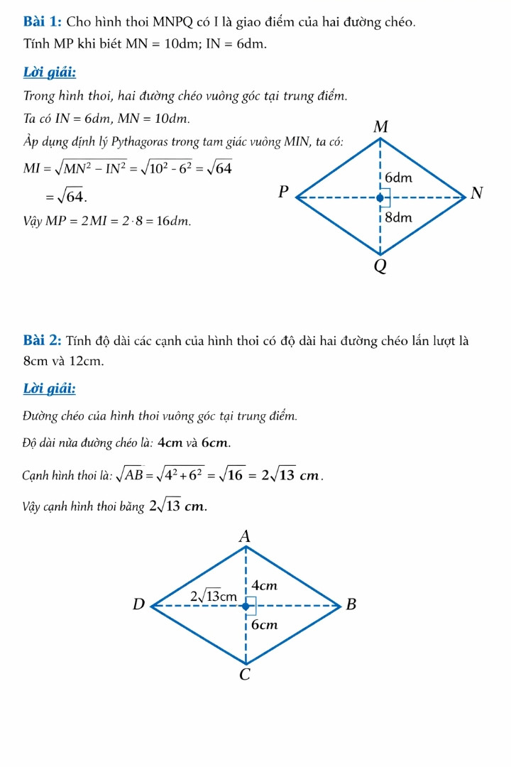 Bài 1: Cho hình thoi MNPQ có I là giao điểm của hai đường chéo. Tính MP khi biết MN = 10dm; IN = 6dm
Bài 2: Tính độ dài các cạnh của hình thoi có độ dài hai đường chéo lần lượt là 8cm và 12cm.
Bài 3: Cho tam giác ABC vuông tại A, có AM là đường trung tuyến ứng với cạnh BC. Biết AB =6cm; AC = 8cm. Tính AM.
Bài 4: Cho tam giác ABC vuông tại A. D là trung điểm của BC. Từ D kẻ DM vuông góc với AB tại
M, DN vuông góc với AC tại N.
a/ Tứ giác AMDN là hình gì? Vì sao?
b/ Gọi K là điểm đối xứng với D qua N. Tứ giác ADCK là hình gì? Vì sao?
c/ Để tứ giác ADCK là hình vuông thì tam giác ABC cần có thêm điều kiện gì?
Bài 5: Cho tam giác ABC cân tại A, trung tuyến AM. Gọi I là trung điểm của AC, D là điểm đối
xứng với M qua I.
a/ Tứ giác AMCD là hình gì? Vì sao?
b/ Chứng minh tứ giác ADMB là hình bình hành.
c/ Để tứ giác AMCD là hình vuông thì tam giác ABC cần có thêm điều kiện gì?
Bài 6: Cho tam giác nhọn ABC có AB < AC. Kẻ trung tuyến AM. Trên tia AM lấy điểm D sao cho MA = MD.
a/ Chứng minh tứ giác ABDC là hình bình hành.
b/ Gọi E là điểm đối xứng của A qua đường thẳng BC. Gọi H là giao điểm của AE và BC. Chứng minh AE vuông góc với ED
Giải theo toán lớp 8 trân trời sáng tạo hộ ạ ( được thì vẽ hình luôn ạ )