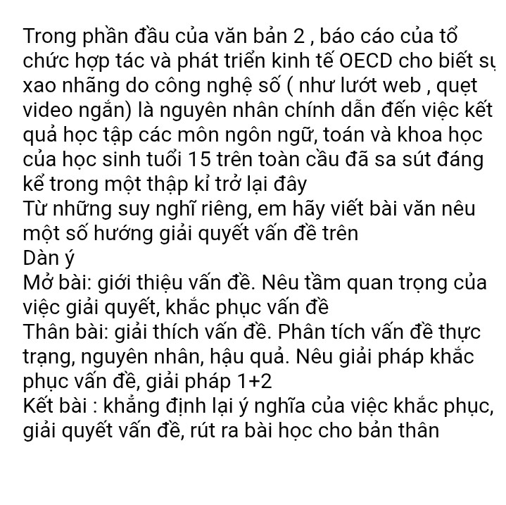 Trong phần đầu của văn bản 2 , báo cáo của tổ chức hợp tác và phát triển kinh tế OECD cho biết sự xao nhãng do công nghệ số ( như lướt web , quẹt video ngắn) là nguyên nhân chính dẫn đến việc kết quả học tập các môn ngôn ngữ, toán và khoa học của học sinh tuổi 15 trên toàn cầu đã sa sút đáng kể trong một thập kỉ trở lại đây 
Từ những suy nghĩ riêng, em hãy viết bài văn nêu một số hướng giải quyết vấn đề trên 
Dàn ý 
Mở bài: giới thiệu vấn đề. Nêu tầm quan trọng của việc giải quyết, khắc phục vấn đề 
Thân bài: giải thích vấn đề. Phân tích vấn đề thực trạng, nguyên nhân, hậu quả. Nêu giải pháp khắc phục vấn đề, giải pháp 1+2 
Kết bài : khẳng định lại ý nghĩa của việc khắc phục, giải quyết vấn đề, rút ra bài học cho bản thân