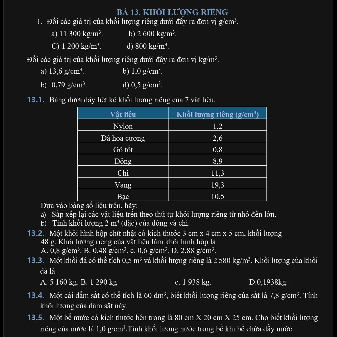 1.	Đổi các giá trị của khối lượng riêng dưới đây ra đơn vị g/cm3.
	 a) 11 300 kg/m3.		 b) 2 600 kg/m3.
C)	1 200 kg/m3.		d) 800 kg/m3.
Đổi các giá trị của khối lượng riêng dưới đây ra đơn vị kg/m3.
a) 13,6 g/cm3.	b) 1,0 g/cm3.
b)	0,79 g/cm3.	d) 0,5 g/cm3.