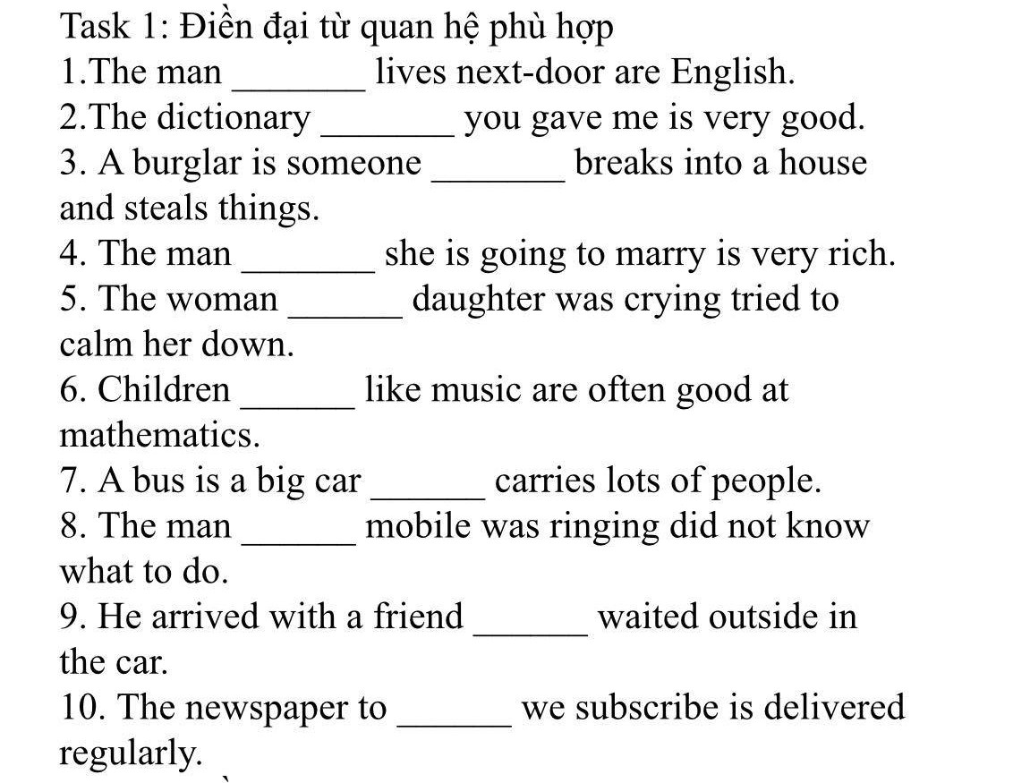 Task 1: Điền đại từ quan hệ phù hợp

1.The man 2.The dictionary lives next-door are English. you gave me is very good. breaks into a house 3. A burglar is someone and steals things.

4. The man 5. The woman she is going to marry is very rich. daughter was crying tried to

calm her down.

6. Children

mathematics.

like music are often good at

7. A bus is a big car carries lots of people.

8. The man

what to do.

mobile was ringing did not know

9. He arrived with a friend

waited outside in

the car. 10. The newspaper to we subscribe is delivered

regularly.