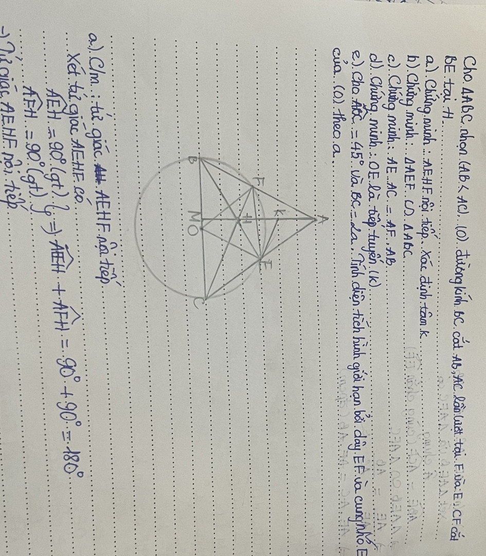 Cho tam giác ABC nhọn (AB&lt;AC). Đường tròn tâm O đường kính BC cắt AB,AC lần lượt tại F và E. CF cắt BE tại H.
a) Chứng minh : tứ giác AEHF nội tiếp. Xác định tâm K
b) Chứng minh : tam giác AEF đồng dạng tam giác ABC
c) Chứng minh : AE. AC=AF.AB
d) Chứng minh : OE là tiếp tuyến (K)
e) Cho góc ABC=45° và BC=2a. Tính diện tích hình giới hạn bởi dây EF và cung nhỏ EF của (O) theo a
Giúp em câu e với ạ