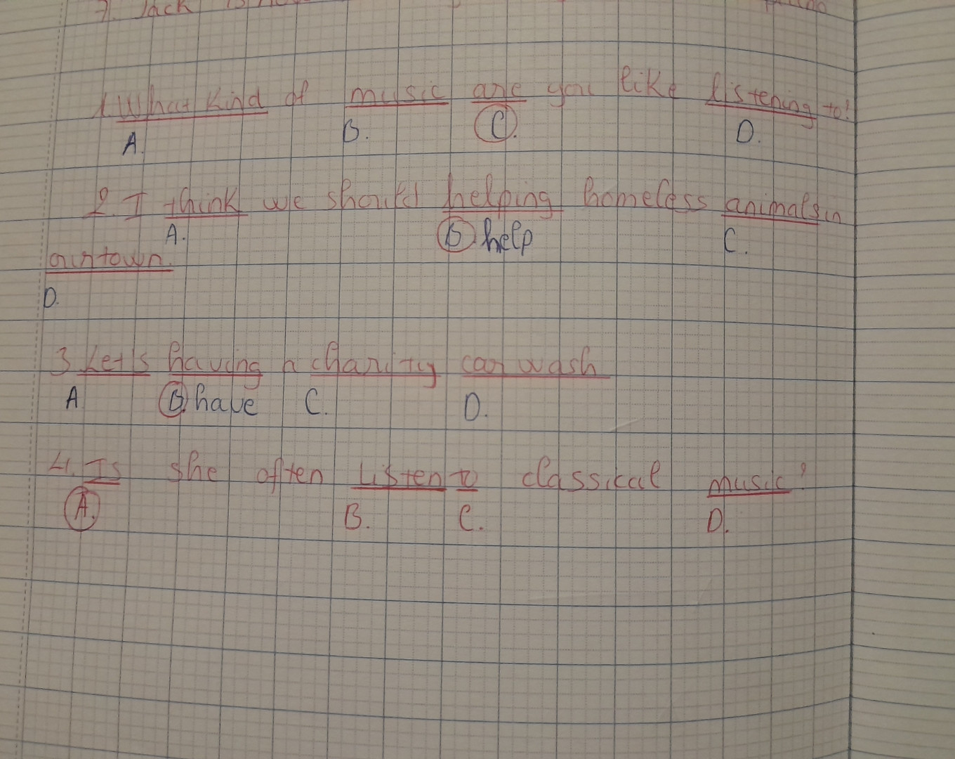 1.What kind of music are you like listening to?
A.                     B.         C.                  D.
2.I think we should helping homeless
      A.                           B.                                               
 animals in ourtown.
 C.                  D.
3.Let's having a charity car wash.
   A.       B.             C.          D.
4.Is she often listen to classical music?
    A.                   B.        C.                  D.