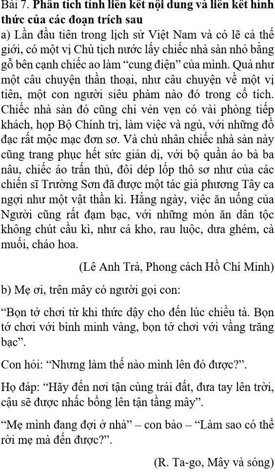 Bài 7. Phân tích tính liên kết nội dung và liên kết hình thức của các đoạn trích sau

a) Lần đầu tiên trong lịch sử Việt Nam và có lẽ cả thế

giới, có một vị Chủ tịch nước lấy chiếc nhà sàn nhỏ bằng

gỗ bên cạnh chiếc ao làm “cung điện” của mình. Quả như

một câu chuyện thần thoại, như câu chuyện về một vị

tiên, một con người siêu phàm nào đó trong cổ tích.

Chiếc nhà sàn đó cũng chỉ vẻn vẹn có vài phòng tiếp

khách, họp Bộ Chính trị, làm việc và ngủ, với những đồ

đạc rất mộc mạc đơn sơ. Và chủ nhân chiếc nhà sàn này

cũng trang phục hết sức giản dị, với bộ quần áo bà ba

nâu, chiếc áo trấn thủ, đôi dép lốp thô sơ như của các

chiến sĩ Trường Sơn đã được một tác giả phương Tây ca

ngợi như một vật thần kì. Hằng ngày, việc ăn uống của

Người cũng rất đạm bạc, với những món ăn dân tộc

không chút cầu kì, như cá kho, rau luộc, dưa ghém, cà

muối, cháo hoa.

(Lê Anh Trà, Phong cách Hồ Chí Minh)

b) Mẹ ơi, trên mây có người gọi con:

“Bọn tớ chơi từ khi thức dậy cho đến lúc chiều tà. Bọn tớ chơi với bình minh vàng, bọn tớ chơi với vầng trăng bac".

Con hỏi: “Nhưng làm thế nào mình lên đó được?”.

Họ đáp: “Hãy đến nơi tận cùng trái đất, đưa tay lên trời, cậu sẽ được nhấc bổng lên tận tầng mây".

"Mẹ mình đang đợi ở nhà” rời mẹ mà đến được?”. con bảo - "Làm sao có thể

(R. Ta-go, Mây và sóng)
