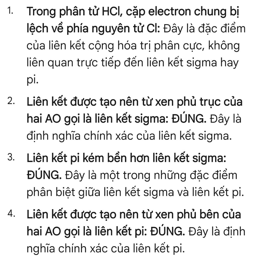 Trong các phát biểu sau
(1) trong phântuwr HCl, cặp electron chung bị lệch về phía nguyên tử H 
(2) liên kết được tạo nên từ xen phủ trục của hai AO gọi là liên kết sigma
(3) liên kết kém bền hơn liên kết p 
(4) liên kết được tạo nên từ xen phủ bên của hai AO GỌI LÀ LIÊN KẾT pi
Trong các phát biểu trên , phát biểu trên , số phát biểu đúng là