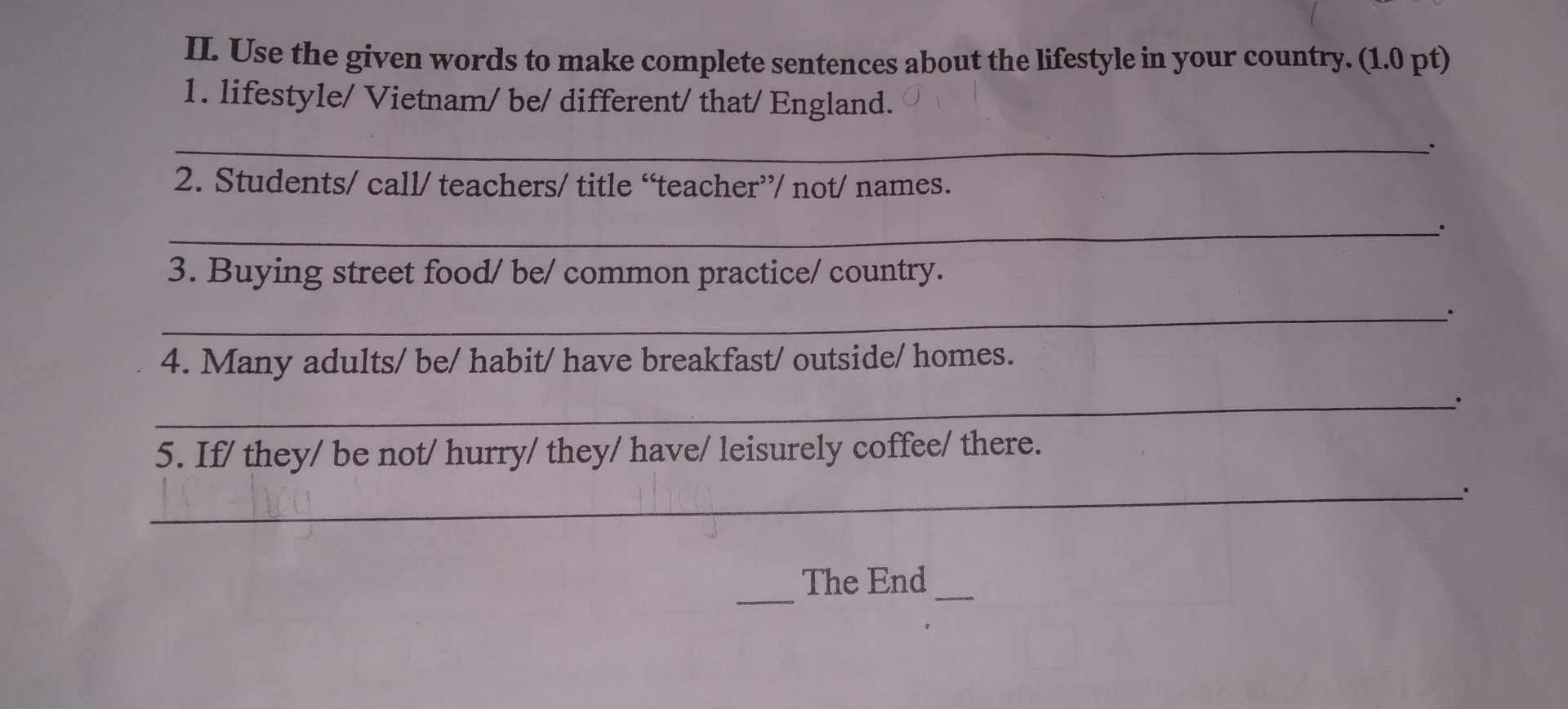 Use the given words to make complete sentences about the lifestyle in your country. (1.0 pt)

1. lifestyle/ Vietnam/ be/ different/ that/ England.

2. Students/ call/teachers/ title "teacher"/ not/ names.

3. Buying street food/ be/ common practice/ country.

4. Many adults/ be/ habit/ have breakfast/ outside/ homes.

5. If/ they/ be not/ hurry/ they/ have/ leisurely coffee/ there.