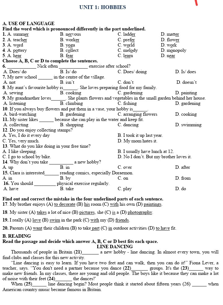 UNIT 1: HOBBIES
LESSON 7: LOOKING BACK AND PROJECTS
Practice Test | Name:                                                          | Class:                | Score:                                                           

A. USE OF LANGUAGE 
Find the word which is pronounced differently in the part underlined. 
1. A. summer			B. nervous			C. ladder		D. matter
2. A. teacher			B. worker			C. prefer		D. flower
3. A. word			B. yoga				C. world		D. work
4. A. pottery			B. collect			C. melody		D. monopoly
5. A. hear			B. fear				C. learn		D. near

Choose A, B, C or D to complete the sentences. 
6. ____________ Nick often ____________ exercise after school?
A. Does/ do               		B. Is/ do                                 	C. Does/ doing                      	D. Is/ does
7. My new school ______ in the centre of the village.
A. not                         		B. isn’t                                   	C. don’t                                 	 D. doesn’t
8. My aunt’s favourite hobby is______. She loves preparing food for my family.
A. sewing			B. cooking 			C. gardening 			D. painting
9. My grandmother loves______. She plants flowers and vegetables in the small garden behind her house.
A. listening 			B. climbing 			C. fishing 			D. gardening
10. If you always buy flowers and put them in a vase, your hobby is______.
A. bird-watching 		B. gardening 			C. arranging flowers 		D. cooking
11. My sister likes ______ because she can play in the water and keep fit.
A. collecting			B. shopping			C. dancing			D. swimming
12. Do you enjoy collecting stamps?
A. Yes, I do it every day					B. I took it up last year.
C. Yes, very much.						D. My mom hates it.
13. What do you like doing in your free time?
A. I like sleeping.						B. I usually have lunch at 12.
C. I go to school by bike.					D. No I don’t. But my brother loves it.
14. Why don’t you take __________ a new hobby?
A. up				B. in				C. over				D. after
15. Clara is interested______ reading comics, especially Doraemon. 
A. in				B. by				C. on				D. from
16. You should _________ physical exercise regularly.		
A. have                     		B. talk                                 	C. play                                   	D. do
Find out and correct the mistake in the four underlined parts of each sentence. 
17. My brother enjoys (A) to decorate (B) his room (C) with his own (D) paintings. 
18. My sister (A) takes a lot of nice (B) pictures, she (C) is a (D) photography.
19. I really (A) love (B) swim in the park (C) with my (D) friends. 
20. Parents (A) want their children (B) to take part (C) in outdoor activities (D) to have fit.

B. READING 
Read the passage and decide which answer A, B, C or D best fits each space. 
LINE DANCING
Thousands of people in Britain (21)_______ a new hobby - line dancing. In almost every town, you will find clubs and classes for this new activity. 
“Line dancing is easy to learn. If you have two feet and can walk, then you can do it!” Fiona Lever, a teacher, says. “You don't need a partner because you dance (22)_______ groups. It's the (23)______ way to make new friends. In my classes, there are young and old people. The boys like it because they can make a lot of noise with their feet (24)_______ the dances!' 
When (25)______ line dancing begin? Most people think it started about fifteen years (26) ______ when American country music became famous in Britain. 
21. A. have			B. had				C. having			D. has
22. A. at			B. to 				C. in				D. of
23. A. well			B. better			C. good			D. best
24. A. among			B. across			C. during			D. between
25. A. was			B. did				C. is				D. has
26. A. after			B. ago				C. for				D. since

Read the passage. Decide whether the statements are True (T) or False (F). 
Teen Hobbies
Emma, runner 
I've been running for two years. I used to only run 1 or 2 kilometres, but now I run approximately 10. My speed is also improving. In Brighton, I've joined a jogging club. I had never met any of the members before, but now I consider them my friends. When my father was younger, he was a good runner who was quite fit, but he stopped after injuring his knee. In fact, I need to order a new pair of running shoes which will be just a simple pair. I don't believe that the more expensive ones help you run faster! 
Mia, skateboarder 
Most evenings, I go skating in the park. I know that's a lot, but the park is only a minute or two away from my house, and I usually spend a couple of hours there if my friends are around. My cousin, who is quite talented at skateboarding, occasionally joins us, and he teaches me a few new moves. I'm getting better all the time! 
Charlotte, rock climber 
My best friend suggested I start rock climbing, and now we both do it. My friend's mother drives us once or twice a month, but I'd like to do it once a week. I had no idea you needed so much equipment when I first started, and it isn't cheap! But I love it. Climbing is something I don't think I'll ever grow tired of doing!
27. Emma used to run 2 years ago.
28. An expensive pair of running shoes will help you run faster.
29. Mia often goes skating in the morning.
30. Mia has to teach her cousin because she is really talented at skateboarding.
31. He is suggested by a friend’s mom.
32. Although taking up rock climbing is not cheap, Charlotte still enjoys and cannot wait to join once a week.

C. WRITING 
Rewrite the sentences without changing the meaning as the first one.
33. My mom likes cooking at the weekend.
→ My mom enjoys _____________________________________________________________
34. Why don’t we take up collecting dolls as a new hobby?
→ What about ________________________________________________________________
35. My father finds playing board games interesting.
→ My father is ________________________________________________________________
36. There are over two hundred stamps in Nam’s collection.
→ Nam’s collection _____________________________________________________________	
Use the words given to make complete sentences. Add more words if necessary. 
37. I/ often/ mountain climbing/ summer /. /
→ ___________________________________________________________________________
38. Lily/ enjoy/ play / sports/ because/ it/ good/ health/ . / 
→ ___________________________________________________________________________
39. What/ your brother/ do / free time /? /
→ ___________________________________________________________________________
40. I/ hope/ the future/ my dad / teach/ me/ how / play/ guitar / . /
→ ___________________________________________________________________________







UNIT 1: HOBBIES
LESSON 2: A CLOSER LOOK 2
Mini test | Name:                                                          | Class:                | Score:                                                           

Complete the table. Add “s/es” in the end of the suitable words.
V	V-s/es	V	V-s/es	V	V-s/es
wash		say		get	
believe		work		go	
use		sleep		have	
come		spend		meet	
do		study		play	

Write these sentences in Positive (+), Negative (-) and Question (?) of Present simple.
1.	
(+) He goes to the cinema.
(-) ___________________________________
(?) ___________________________________
2.	
(+)___________________________________
(-) James doesn’t like strawberry
(?) ___________________________________
3.	
(+)___________________________________
(-) ___________________________________
(?) Do they work in this software company?	4.	
(+) His new trousers are black
(-) ___________________________________
(?) ___________________________________
5.
(+)___________________________________
(-) ___________________________________
(?) Does she want to quit the job?


Put the verbs in brackets into the Present Simple.
1. I _____________ (not visit) my parents very often.
2. ____________________ (Mai/ go) to school every day? ~ No, she (go) _____________ to school from Monday to Friday.	
3. The teachers at our school _____________ (give) us lots of homework.
4. My brother _____________ (play) tennis, but he _____________ (not like) it.
5. How often	_____________ (they/ go) jogging?
6. We	(not study) _____________ chemistry because it _____________ (be) difficult.
7. _____________ (your parents/ watch) TV every night?
8. Mark’s class _____________ (do) sport on Monday and Wednesday.
9. Children often _____________ (use) a computer for school work.
10. Mike _____________ (usually/ not play) computer games during the week.

Each sentence below contains an error. Underline it and write the correct answer.
1. Does Mr. and Mrs. Parker make pottery every day?		_________________
2. My brother and my sister doesn’t like playing board games.	_________________
3. How often you polish your car?					_________________
4. Elena haves a beautiful smile.					_________________
5. Do you a student?							_________________
 
UNIT 2: HEALTHY LIVING 
LESSON 3: A CLOSER LOOK 2
Mini test | Name:                                                          | Class:                | Score:                                                           

Tick () the simple sentences. 
1. The train leaves every morning at 18 a.m.	
2. He wouldn’t cheat in exams because he knew he would be caught.	
3. I have to go to school every day, but there is no vehicle to take me to school.	
4. We drink coffee every morning.	
5. Some of vegetarian’s main foods are tofu and vegetables.	

Read and decide if the underlined parts are the subject (S), verb (V), object (O), or adverb (ADV) of the sentences.
6. She washes her face twice a day. 
       S        V               O           ADV
7. Asian diets contain a lot of vegetables. 
  	S	    V		O
8. My sister uses a lot of suncream in summer. 

9. He likes cycling in the park. 

10. My mother cooks food with very little cooking oil. 

11. I do not eat much red meat. 

12. Fruit contains a lot of vitamins. 

13. We picked up litter around our area yesterday. 

14. We should do more physical activities. 

15. She drinks lemonade every morning. 

Rearrange the words and phrases to make simple sentences. 
16. keep you / and active / Physical activities / strong / help / . 
 _________________________________________________
17. do not / have much stress / in the countryside / People / . 
 _________________________________________________
18. a lot of / We / to prevent / garlic / eat / the flu / . 
 _________________________________________________
19. my country / Green tea / in / a popular drink / is / . 
 _________________________________________________
20. your / eyedrops / tired eyes / You / for / can use / . 
 _________________________________________________
21. Doing / is / exercise / a kind of / housework / . 
 _________________________________________________
22. dim / in / light / Reading / your/ harms / eyes / . 
 _________________________________________________
23. weather / causes / Cold / skin / and / chapped lips / . 
 _________________________________________________
24. dad / works / never / My / the weekends / on / . 
 _________________________________________________
25. her / brushes / Mary / a / twice / teeth / day / . 
 _________________________________________________

UNIT 2: HEALTHY LIVING 
LESSON 3: A CLOSER LOOK 2
Mini test | Name:                                                          | Class:                | Score:                                                           

Tick () the simple sentences. 
1. The train leaves every morning at 18 a.m.	
2. He wouldn’t cheat in exams because he knew he would be caught.	
3. I have to go to school every day, but there is no vehicle to take me to school.	
4. We drink coffee every morning.	
5. Some of vegetarian’s main foods are tofu and vegetables.	

Read and decide if the underlined parts are the subject (S), verb (V), object (O), or adverb (ADV) of the sentences.
6. She washes her face twice a day. 

7. Asian diets contain a lot of vegetables. 

8. My sister uses a lot of suncream in summer. 

9. He likes cycling in the park. 

10. My mother cooks food with very little cooking oil. 

11. I do not eat much red meat. 

12. Fruit contains a lot of vitamins. 

13. We picked up litter around our area yesterday. 

14. We should do more physical activities. 

15. She drinks lemonade every morning. 

Rearrange the words and phrases to make simple sentences. 
16. keep you / and active / Physical activities / strong / help / . 
 _________________________________________________
17. do not / have much stress / in the countryside / People / . 
 _________________________________________________
18. a lot of / We / to prevent / garlic / eat / the flu / . 
 _________________________________________________
19. my country / Green tea / in / a popular drink / is / . 
 _________________________________________________
20. your / eyedrops / tired eyes / You / for / can use / . 
 _________________________________________________
21. Doing / is / exercise / a kind of / housework / . 
 _________________________________________________
22. dim / in / light / Reading / your/ harms / eyes / . 
 _________________________________________________
23. weather / causes / Cold / skin / and / chapped lips / . 
 _________________________________________________
24. dad / works / never / My / the weekends / on / . 
 _________________________________________________
25. her / brushes / Mary / a / twice / teeth / day / . 
 _________________________________________________


 



 