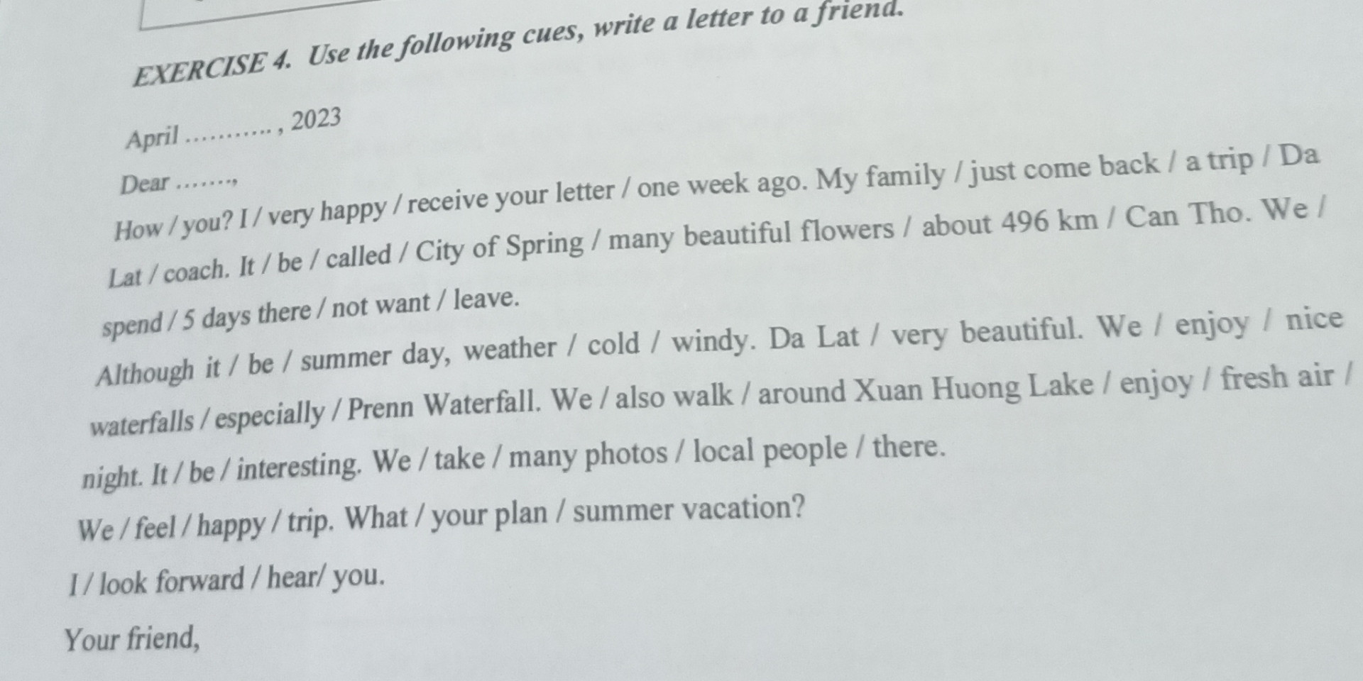 April

2023

Dear ....... How/you? I/ very happy/receive your letter / one week ago. My family/just come back / a trip / Da Lat/coach. It/be/called/City of Spring / many beautiful flowers / about 496 km / Can Tho. We /

spend/5 days there / not want/leave.

Although it/be/summer day, weather / cold / windy. Da Lat / very beautiful. We / enjoy / nice waterfalls/especially/Prenn Waterfall. We/also walk/around Xuan Huong Lake / enjoy / fresh air / night. It/be/interesting. We/take/many photos/local people / there.

We/feel/happy/trip. What/your plan / summer vacation?

1/look forward/hear/ you.

Your friend,